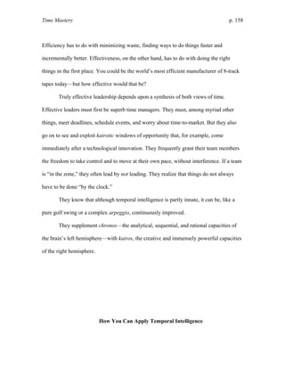 Time Mastery p. 158
Efficiency has to do with minimizing waste, finding ways to do things faster and
incrementally better. Effectiveness, on the other hand, has to do with doing the right
things in the first place. You could be the world’s most efficient manufacturer of 8-track
tapes today—but how effective would that be?
Truly effective leadership depends upon a synthesis of both views of time.
Effective leaders must first be superb time managers. They must, among myriad other
things, meet deadlines, schedule events, and worry about time-to-market. But they also
go on to see and exploit kairotic windows of opportunity that, for example, come
immediately after a technological innovation. They frequently grant their team members
the freedom to take control and to move at their own pace, without interference. If a team
is “in the zone,” they often lead by not leading. They realize that things do not always
have to be done “by the clock.”
They know that although temporal intelligence is partly innate, it can be, like a
pure golf swing or a complex arpeggio, continuously improved.
They supplement chronos—the analytical, sequential, and rational capacities of
the brain’s left hemisphere—with kairos, the creative and immensely powerful capacities
of the right hemisphere.
How You Can Apply Temporal Intelligence
 