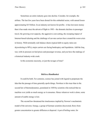 Time Mastery p. 163
Sometimes an entire industry goes into decline. Consider, for example, the
airlines. The last few years have been dismal for this embattled sector, with annual losses
approximating $15 billion. In an industry not known for profits—it has lost more money
than it has made since the advent of flight in 1903—the dramatic declines in passenger
travel, the growing over-capacity, the aggressive cost-cutting, the sweeping impact of
Internet-based ticketing and the challenge of cut-rate carriers have created the worst crisis
in history. With terminally sick balance sheets (typical debt to equity ratios are
skyrocketing to 90%), major carriers are facing bankruptcy and liquidation. Add the Iraq
war, with its pressure on fuel prices and passenger revenue, and you have the makings of
a historical industry-wide crash.
Is this economic necessity, or just the ravages of time?
Hell in a Handbasket
It could be both. For centuries, science has joined with legend to perpetuate the
idea that the passage of time generally spoils things. Nowhere is this truer than in the
second law of thermodynamics, postulated in 1850 by scientists who noticed that no
machine ever yields as much energy as it consumes. Hence whenever work is done, some
amount of usable energy is lost.
The second law threatened the timelessness implied by Newton’s mechanistic
model of the universe. Energy, a group of German scientists discovered, flows from
greater concentration to greater diffusion or dispersal. A pot of boiling water, for
 