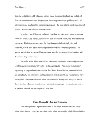 Time Mastery p. 171
from the rest of the world. Of course neither living things nor the Earth are walled off
from the rest of the universe. They co-exist in open systems, inescapable networks of
information and feedback that humans in particular—the most adaptive and inquisitive of
species—find essential to survival and success.
In an interview, Prigogine explained closed versus open states using an analogy
about two towns. One, he said, is walled off from the outside world, the other a nexus of
commerce. The first town represents the closed system of classical physics and
chemistry, which must decay according to the second law of thermodynamics. The
second town is able to grow and become more complex because of its interactions with
the surrounding environment.
The point is that when survival and success are threatened, healthy systems that
lose their equilibrium can evolve into—as Prigogine put it—“dissipative structures,”
regrouping in preparation to move in new directions. Disequilibrium, not equilibrium,
and complexity, not simplicity, are the precursors to real growth and regeneration. They
are requisite conditions for future health and robustness. Prigogine’s idea gave birth to
the notion that exhausted organizations—dissipative structures—possess the capacity to
experience a rebirth, to “self-organize” over time.
Chaos Theory, Fireflies, and Economics
This concept of self organization—one of the major branches of what’s now
called chaos theory—gets even more interesting when we consider, of all things, fireflies.
 