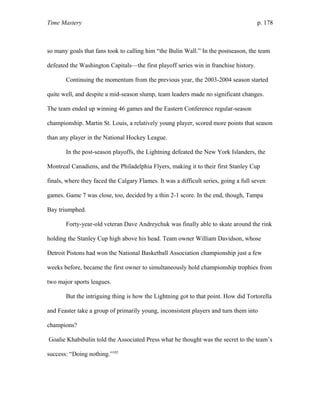 Time Mastery p. 178
so many goals that fans took to calling him “the Bulin Wall.” In the postseason, the team
defeated the Washington Capitals—the first playoff series win in franchise history.
Continuing the momentum from the previous year, the 2003-2004 season started
quite well, and despite a mid-season slump, team leaders made no significant changes.
The team ended up winning 46 games and the Eastern Conference regular-season
championship. Martin St. Louis, a relatively young player, scored more points that season
than any player in the National Hockey League.
In the post-season playoffs, the Lightning defeated the New York Islanders, the
Montreal Canadiens, and the Philadelphia Flyers, making it to their first Stanley Cup
finals, where they faced the Calgary Flames. It was a difficult series, going a full seven
games. Game 7 was close, too, decided by a thin 2-1 score. In the end, though, Tampa
Bay triumphed.
Forty-year-old veteran Dave Andreychuk was finally able to skate around the rink
holding the Stanley Cup high above his head. Team owner William Davidson, whose
Detroit Pistons had won the National Basketball Association championship just a few
weeks before, became the first owner to simultaneously hold championship trophies from
two major sports leagues.
But the intriguing thing is how the Lightning got to that point. How did Tortorella
and Feaster take a group of primarily young, inconsistent players and turn them into
champions?
Goalie Khabibulin told the Associated Press what he thought was the secret to the team’s
success: “Doing nothing.”102
 