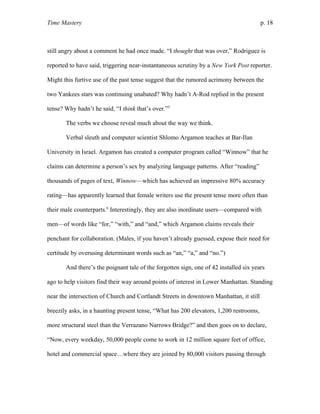 Time Mastery p. 18
still angry about a comment he had once made. “I thought that was over,” Rodriguez is
reported to have said, triggering near-instantaneous scrutiny by a New York Post reporter.
Might this furtive use of the past tense suggest that the rumored acrimony between the
two Yankees stars was continuing unabated? Why hadn’t A-Rod replied in the present
tense? Why hadn’t he said, “I think that’s over.”5
The verbs we choose reveal much about the way we think.
Verbal sleuth and computer scientist Shlomo Argamon teaches at Bar-Ilan
University in Israel. Argamon has created a computer program called “Winnow” that he
claims can determine a person’s sex by analyzing language patterns. After “reading”
thousands of pages of text, Winnow—which has achieved an impressive 80% accuracy
rating—has apparently learned that female writers use the present tense more often than
their male counterparts.6
Interestingly, they are also inordinate users—compared with
men—of words like “for,” “with,” and “and,” which Argamon claims reveals their
penchant for collaboration. (Males, if you haven’t already guessed, expose their need for
certitude by overusing determinant words such as “an,” “a,” and “no.”)
And there’s the poignant tale of the forgotten sign, one of 42 installed six years
ago to help visitors find their way around points of interest in Lower Manhattan. Standing
near the intersection of Church and Cortlandt Streets in downtown Manhattan, it still
breezily asks, in a haunting present tense, “What has 200 elevators, 1,200 restrooms,
more structural steel than the Verrazano Narrows Bridge?” and then goes on to declare,
“Now, every weekday, 50,000 people come to work in 12 million square feet of office,
hotel and commercial space…where they are joined by 80,000 visitors passing through
 