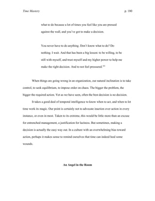 Time Mastery p. 180
what to do because a lot of times you feel like you are pressed
against the wall, and you’ve got to make a decision.
You never have to do anything. Don’t know what to do? Do
nothing. I wait. And that has been a big lesson: to be willing, to be
still with myself, and trust myself and my higher power to help me
make the right decision. And to not feel pressured.103
When things are going wrong in an organization, our natural inclination is to take
control, to seek equilibrium, to impose order on chaos. The bigger the problem, the
bigger the required action. Yet as we have seen, often the best decision is no decision.
It takes a good deal of temporal intelligence to know when to act, and when to let
time work its magic. Our point is certainly not to advocate inaction over action in every
instance, or even in most. Taken to its extreme, this would be little more than an excuse
for entrenched management, a justification for laziness. But sometimes, making a
decision is actually the easy way out. In a culture with an overwhelming bias toward
action, perhaps it makes sense to remind ourselves that time can indeed heal some
wounds.
An Angel in the Room
 