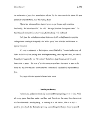 Time Mastery p. 182
the soft strains of jazz, there was absolute silence. To the Americans in the room, this was
extremely uncomfortable. Had the evening died?
After a few minutes of this silence, however, our hostess said something
fascinating. “Isn’t that beautiful,” she said. “An angel just flew through the room.” For
her, the quiet moment was not awkward, but touching, even profound.
Only then did we fully appreciate the temporal gift we had been given on that
unforgettable evening in Burgundy: the “white space” that Schnabel and Charron so
deeply treasured.
It’s easy to get caught in the temporal gears of daily life. Constantly checking off
items on our to-do lists, racing from meeting to meeting, checking our e-mail, we tend to
forget that it’s generally our “down time” that allows deep thought, creativity, and
innovation to occur. Like most of us, time masters are always interested in ways to do
more in a day. But they also understand that sometimes it’s even more important to do
less.
They appreciate the spaces in between the notes.
Seeding the Future
Farmers and gardeners intuitively understand the energizing power of time. After
all, every spring they plant seeds—and then wait. Time is not the enemy here; farmers do
not fret that time is “wasting away,” as so many of us do. Instead, time is an ally, a
positive force. Each day during the growing season brings the farmer closer to reward;
 