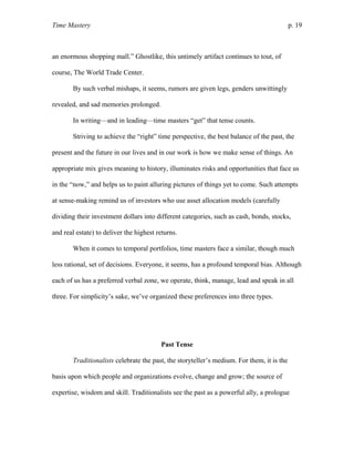 Time Mastery p. 19
an enormous shopping mall.” Ghostlike, this untimely artifact continues to tout, of
course, The World Trade Center.
By such verbal mishaps, it seems, rumors are given legs, genders unwittingly
revealed, and sad memories prolonged.
In writing—and in leading—time masters “get” that tense counts.
Striving to achieve the “right” time perspective, the best balance of the past, the
present and the future in our lives and in our work is how we make sense of things. An
appropriate mix gives meaning to history, illuminates risks and opportunities that face us
in the “now,” and helps us to paint alluring pictures of things yet to come. Such attempts
at sense-making remind us of investors who use asset allocation models (carefully
dividing their investment dollars into different categories, such as cash, bonds, stocks,
and real estate) to deliver the highest returns.
When it comes to temporal portfolios, time masters face a similar, though much
less rational, set of decisions. Everyone, it seems, has a profound temporal bias. Although
each of us has a preferred verbal zone, we operate, think, manage, lead and speak in all
three. For simplicity’s sake, we’ve organized these preferences into three types.
Past Tense
Traditionalists celebrate the past, the storyteller’s medium. For them, it is the
basis upon which people and organizations evolve, change and grow; the source of
expertise, wisdom and skill. Traditionalists see the past as a powerful ally, a prologue
 