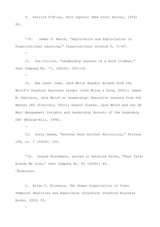 9. Patrick O’Brian, Post Captain (New York: Norton, 1972)
99.
11
10. James G. March, “Exploration and Exploitation in
Organizational Learning,” Organizational Science 2, 71-87.
12
11. Jim Collins, “Leadership Lessons of a Rock Climber,”
Fast Company No. 77, (2003): 109-110.
13
12. See Janet Lowe, Jack Welch Speaks: Wisdom from the
World’s Greatest Business Leader (John Wiley & Sons, 2001); James
W. Robinson, Jack Welch on Leadership: Executive Lessons from the
Master CEO (Precidio, 2001); Robert Slater, Jack Welch and the GE
Way: Management Insights and Leadership Secrets of the Legendary
CEO (McGraw-Hill, 1998).
14
13. Jerry Useem, “Another Boss Another Revolution,” Fortune
149, no. 7 (2004): 124.
15
14. Joanne Bischmann, quoted in Danielle Sacks, “Fast Talk:
Brands We Love,” Fast Company No. 85 (2004): 44.
16
Endnotes:
1. Allen C. Bluedorn, The Human Organization of Time:
Temporal Realities and Experience (Stanford: Stanford Business
Books, 2002) 50.
17
 