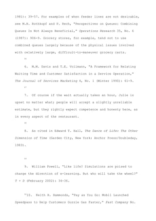 1981): 39-57. For examples of when feeder lines are not desirable,
see M.H. Rothkopf and P. Rech, “Perspectives on Queues: Combining
Queues Is Not Always Beneficial,” Operations Research 35, No. 6
(1987): 906-9. Grocery stores, for example, tend not to use
combined queues largely because of the physical issues involved
with relatively large, difficult-to-maneuver grocery carts.
46
6. M.M. Davis and T.E. Vollmann, “A Framework for Relating
Waiting Time and Customer Satisfaction in a Service Operation,”
The Journal of Services Marketing 4, No. 1 (Winter 1990): 61-9.
47
7. Of course if the wait actually takes an hour, Julie is
upset no matter what; people will accept a slightly unreliable
estimate, but they rightly expect competence and honesty here, as
in every aspect of the restaurant.
48
8. As cited in Edward T. Hall, The Dance of Life: The Other
Dimension of Time (Garden City, New York: Anchor Press/Doubleday,
1983).
49
9. William Powell, “Like life? Simulations are poised to
change the direction of e-learning. But who will take the wheel?”
T + D (February 2002): 34-36.
50
10. Keith H. Hammonds, “Pay as You Go: Mobil Launched
Speedpass to Help Customers Guzzle Gas Faster,” Fast Company No.
 