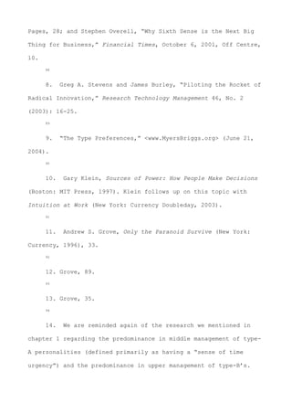 Pages, 28; and Stephen Overell, “Why Sixth Sense is the Next Big
Thing for Business,” Financial Times, October 6, 2001, Off Centre,
10.
88
8. Greg A. Stevens and James Burley, “Piloting the Rocket of
Radical Innovation,” Research Technology Management 46, No. 2
(2003): 16-25.
89
9. “The Type Preferences,” <www.MyersBriggs.org> (June 21,
2004).
90
10. Gary Klein, Sources of Power: How People Make Decisions
(Boston: MIT Press, 1997). Klein follows up on this topic with
Intuition at Work (New York: Currency Doubleday, 2003).
91
11. Andrew S. Grove, Only the Paranoid Survive (New York:
Currency, 1996), 33.
92
12. Grove, 89.
93
13. Grove, 35.
94
14. We are reminded again of the research we mentioned in
chapter 1 regarding the predominance in middle management of type-
A personalities (defined primarily as having a “sense of time
urgency”) and the predominance in upper management of type-B’s.
 