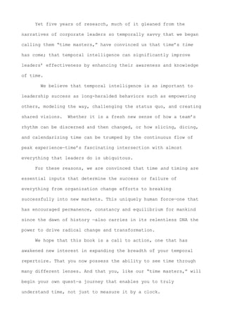 Yet five years of research, much of it gleaned from the
narratives of corporate leaders so temporally savvy that we began
calling them “time masters,” have convinced us that time’s time
has come; that temporal intelligence can significantly improve
leaders’ effectiveness by enhancing their awareness and knowledge
of time.
We believe that temporal intelligence is as important to
leadership success as long-heralded behaviors such as empowering
others, modeling the way, challenging the status quo, and creating
shared visions. Whether it is a fresh new sense of how a team’s
rhythm can be discerned and then changed, or how slicing, dicing,
and calendarizing time can be trumped by the continuous flow of
peak experience—time’s fascinating intersection with almost
everything that leaders do is ubiquitous.
For these reasons, we are convinced that time and timing are
essential inputs that determine the success or failure of
everything from organization change efforts to breaking
successfully into new markets. This uniquely human force—one that
has encouraged permanence, constancy and equilibrium for mankind
since the dawn of history —also carries in its relentless DNA the
power to drive radical change and transformation.
We hope that this book is a call to action, one that has
awakened new interest in expanding the breadth of your temporal
repertoire. That you now possess the ability to see time through
many different lenses. And that you, like our “time masters,” will
begin your own quest—a journey that enables you to truly
understand time, not just to measure it by a clock.
 
