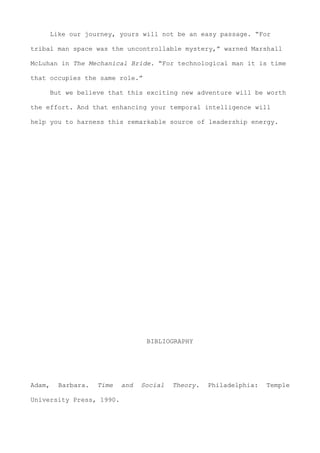 Like our journey, yours will not be an easy passage. “For
tribal man space was the uncontrollable mystery,” warned Marshall
McLuhan in The Mechanical Bride. “For technological man it is time
that occupies the same role.”
But we believe that this exciting new adventure will be worth
the effort. And that enhancing your temporal intelligence will
help you to harness this remarkable source of leadership energy.
BIBLIOGRAPHY
Adam, Barbara. Time and Social Theory. Philadelphia: Temple
University Press, 1990.
 