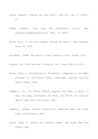 Brand, Stewart. “Taking the Long View.” Time 155, Iss. 17 (2000):
86
Brand, Stewart. “The Long Now Foundation: Goals,” www.
Longnow.org/about/about.htm, (Feb. 13, 2004).
Breen, Bill, “I Can Only Compete Through My Crew.” Fast Company,
Issue 40, 2000.
Bronowski, Jacob. The Ascent of Man. Boston: Little, Brown, 1974.
Bronson, Po. “The Long Now.” Wired 6, Iss. 5 May 1998: 116-139.
Brown, Shona L. and Kathleen M. Eisenhardt. Competing on the Edge:
Strategy as Structured Chaos. Cambridge: Harvard Business
School Press, 1998.
Campbell, Don. The Mozart Effect: Tapping the Power of Music to
Heal the Body, Strengthen the Mind, and Unlock the Creative
Spirit. New York: Avon Books, 1997.
Campbell, Jeremy. Winston Churchill’s Afternoon Nap. New York:
Simon and Schuster, 1986.
Carse, James P. Finite and Infinite Games. New York: The Free
Press, 1986.
 