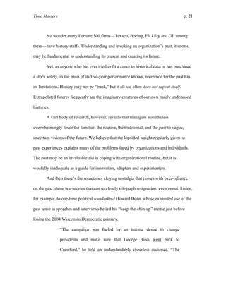 Time Mastery p. 21
No wonder many Fortune 500 firms—Texaco, Boeing, Eli Lilly and GE among
them—have history staffs. Understanding and invoking an organization’s past, it seems,
may be fundamental to understanding its present and creating its future.
Yet, as anyone who has ever tried to fit a curve to historical data or has purchased
a stock solely on the basis of its five-year performance knows, reverence for the past has
its limitations. History may not be “bunk,” but it all too often does not repeat itself.
Extrapolated futures frequently are the imaginary creatures of our own barely understood
histories.
A vast body of research, however, reveals that managers nonetheless
overwhelmingly favor the familiar, the routine, the traditional, and the past to vague,
uncertain visions of the future. We believe that the lopsided weight regularly given to
past experiences explains many of the problems faced by organizations and individuals.
The past may be an invaluable aid in coping with organizational routine, but it is
woefully inadequate as a guide for innovators, adapters and experimenters.
And then there’s the sometimes cloying nostalgia that comes with over-reliance
on the past, those war-stories that can so clearly telegraph resignation, even ennui. Listen,
for example, to one-time political wunderkind Howard Dean, whose exhausted use of the
past tense in speeches and interviews belied his “keep-the-chin-up” mettle just before
losing the 2004 Wisconsin Democratic primary.
“The campaign was fueled by an intense desire to change
presidents and make sure that George Bush went back to
Crawford,” he told an understandably cheerless audience. “The
 