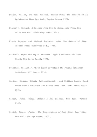 Felton, Willam, and Bill Russell. Second Wind: The Memoirs of an
Opinionated Man. New York: Random House, 1979.
Flaherty, Michael. A Watched Pot: How We Experience Time. New
York: New York University Press, 1999.
Flood, Raymond and Michael Lockwood, eds. The Nature of Time.
Oxford: Basil Blackwell Ltd., 1986.
Friedman, Meyer and Ray H. Resenmar. Type A Behavior and Your
Heart. New York: Knopf, 1974.
Friedman, William J. About Time: Inventing the Fourth Dimension.
Cambridge: MIT Press, 1990.
Gardner, Howard, Mihaly Czikszentmihalyi and William Damon. Good
Work: When Excellence and Ethics Meet. New York: Basic Books,
2001.
Gleick, James. Chaos: Making a New Science. New York: Viking,
1987.
Gleick, James. Faster: The Acceleration of Just About Everything.
New York: Vintage Books, 2000.
 