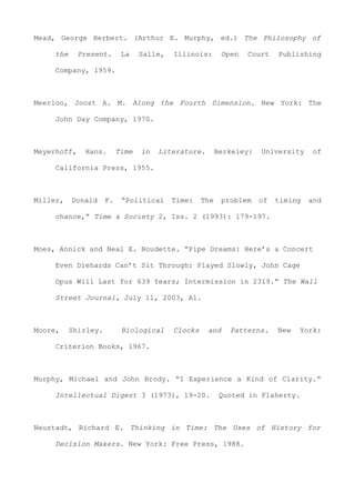 Mead, George Herbert. (Arthur E. Murphy, ed.) The Philosophy of
the Present. La Salle, Illinois: Open Court Publishing
Company, 1959.
Meerloo, Joost A. M. Along the Fourth Dimension. New York: The
John Day Company, 1970.
Meyerhoff, Hans. Time in Literature. Berkeley: University of
California Press, 1955.
Miller, Donald F. “Political Time: The problem of timing and
chance,” Time & Society 2, Iss. 2 (1993): 179-197.
Moes, Annick and Neal E. Boudette. “Pipe Dreams: Here’s a Concert
Even Diehards Can’t Sit Through: Played Slowly, John Cage
Opus Will Last for 639 Years; Intermission in 2319.” The Wall
Street Journal, July 11, 2003, A1.
Moore, Shirley. Biological Clocks and Patterns. New York:
Criterion Books, 1967.
Murphy, Michael and John Brody. “I Experience a Kind of Clarity.”
Intellectual Digest 3 (1973), 19-20. Quoted in Flaherty.
Neustadt, Richard E. Thinking in Time: The Uses of History for
Decision Makers. New York: Free Press, 1988.
 