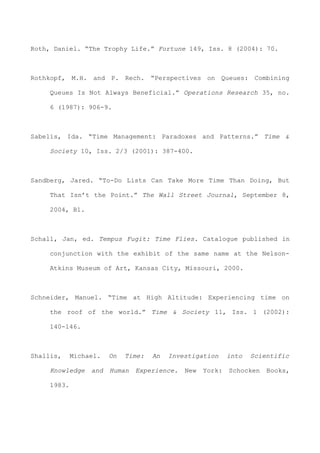 Roth, Daniel. “The Trophy Life.” Fortune 149, Iss. 8 (2004): 70.
Rothkopf, M.H. and P. Rech. “Perspectives on Queues: Combining
Queues Is Not Always Beneficial.” Operations Research 35, no.
6 (1987): 906-9.
Sabelis, Ida. “Time Management: Paradoxes and Patterns.” Time &
Society 10, Iss. 2/3 (2001): 387-400.
Sandberg, Jared. “To-Do Lists Can Take More Time Than Doing, But
That Isn’t the Point.” The Wall Street Journal, September 8,
2004, B1.
Schall, Jan, ed. Tempus Fugit: Time Flies. Catalogue published in
conjunction with the exhibit of the same name at the Nelson-
Atkins Museum of Art, Kansas City, Missouri, 2000.
Schneider, Manuel. “Time at High Altitude: Experiencing time on
the roof of the world.” Time & Society 11, Iss. 1 (2002):
140-146.
Shallis, Michael. On Time: An Investigation into Scientific
Knowledge and Human Experience. New York: Schocken Books,
1983.
 