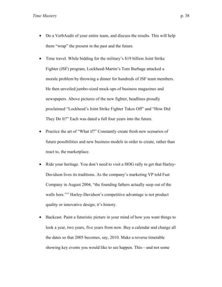 Time Mastery p. 38
• Do a VerbAudit of your entire team, and discuss the results. This will help
them “wrap” the present in the past and the future.
• Time travel. While bidding for the military’s $19 billion Joint Strike
Fighter (JSF) program, Lockheed-Martin’s Tom Burbage attacked a
morale problem by throwing a dinner for hundreds of JSF team members.
He then unveiled jumbo-sized mock-ups of business magazines and
newspapers. Above pictures of the new fighter, headlines proudly
proclaimed “Lockheed’s Joint Strike Fighter Takes Off” and “How Did
They Do It?” Each was dated a full four years into the future.
• Practice the art of “What if?” Constantly create fresh new scenarios of
future possibilities and new business models in order to create, rather than
react to, the marketplace.
• Ride your heritage. You don’t need to visit a HOG rally to get that Harley-
Davidson lives its traditions. As the company’s marketing VP told Fast
Company in August 2004, “the founding fathers actually seep out of the
walls here.”15
Harley-Davidson’s competitive advantage is not product
quality or innovative design; it’s history.
• Backcast. Paint a futuristic picture in your mind of how you want things to
look a year, two years, five years from now. Buy a calendar and change all
the dates so that 2005 becomes, say, 2010. Make a reverse timetable
showing key events you would like to see happen. This—and not some
 
