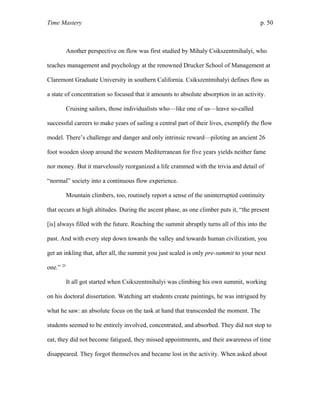 Time Mastery p. 50
Another perspective on flow was first studied by Mihaly Csikszentmihalyi, who
teaches management and psychology at the renowned Drucker School of Management at
Claremont Graduate University in southern California. Csikszentmihalyi defines flow as
a state of concentration so focused that it amounts to absolute absorption in an activity.
Cruising sailors, those individualists who—like one of us—leave so-called
successful careers to make years of sailing a central part of their lives, exemplify the flow
model. There’s challenge and danger and only intrinsic reward—piloting an ancient 26
foot wooden sloop around the western Mediterranean for five years yields neither fame
nor money. But it marvelously reorganized a life crammed with the trivia and detail of
“normal” society into a continuous flow experience.
Mountain climbers, too, routinely report a sense of the uninterrupted continuity
that occurs at high altitudes. During the ascent phase, as one climber puts it, “the present
[is] always filled with the future. Reaching the summit abruptly turns all of this into the
past. And with every step down towards the valley and towards human civilization, you
get an inkling that, after all, the summit you just scaled is only pre-summit to your next
one.” 25
It all got started when Csikszentmihalyi was climbing his own summit, working
on his doctoral dissertation. Watching art students create paintings, he was intrigued by
what he saw: an absolute focus on the task at hand that transcended the moment. The
students seemed to be entirely involved, concentrated, and absorbed. They did not stop to
eat, they did not become fatigued, they missed appointments, and their awareness of time
disappeared. They forgot themselves and became lost in the activity. When asked about
 