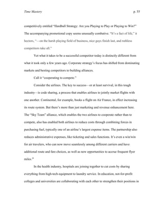 Time Mastery p. 55
competitively entitled “Hardball Strategy: Are you Playing to Play or Playing to Win?”
The accompanying promotional copy seems unusually combative. “It’s a fact of life,” it
hectors, “—on the harsh playing field of business, nice guys finish last, and ruthless
competitors take all.”
Yet what it takes to be a successful competitor today is distinctly different from
what it took only a few years ago. Corporate strategy’s focus has shifted from dominating
markets and besting competitors to building alliances.
Call it “cooperating to compete.”
Consider the airlines. The key to success—or at least survival, in this tough
industry—is code sharing, a process that enables airlines to jointly market flights with
one another. Continental, for example, books a flight on Air France, in effect increasing
its route system. But there’s more than just marketing and revenue enhancement here.
The “Sky Team” alliance, which enables the two airlines to cooperate rather than to
compete, also has enabled both airlines to reduce costs through combining forces in
purchasing fuel, typically one of an airline’s largest expense items. The partnership also
reduces administrative expenses, like ticketing and sales functions. It’s even a win/win
for air travelers, who can now move seamlessly among different carriers and have
additional route and fare choices, as well as new opportunities to accrue frequent flyer
miles.29
In the health industry, hospitals are joining together to cut costs by sharing
everything from high-tech equipment to laundry service. In education, not-for-profit
colleges and universities are collaborating with each other to strengthen their positions in
 