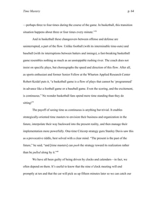 Time Mastery p. 64
—perhaps three to four times during the course of the game. In basketball, this transition
situation happens about three or four times every minute.”38
And in basketball these changeovers between offense and defense are
uninterrupted, a part of the flow. Unlike football (with its interminable time-outs) and
baseball (with its interruptions between batters and innings), a fast-breaking basketball
game resembles nothing as much as an unstoppable rushing river. The coach does not
insist on specific plays, but choreographs the speed and direction of this flow. After all,
as sports enthusiast and former Senior Fellow at the Wharton Applied Research Center
Robert Keidel puts it, “a basketball game is a flow of plays that cannot be ‘programmed’
in advance like a football game or a baseball game. Even the scoring, and the excitement,
is continuous.” No wonder basketball fans spend more time standing than they do
sitting!39
The payoff of seeing time as continuous is anything but trivial. It enables
strategically-oriented time masters to envision their business and organization in the
future, interpolate their way backward into the present reality, and then manage their
implementation more powerfully. One-time Citicorp strategy guru Stanley Davis saw this
as a provocative riddle, best solved with a clear mind. “The present is the past of the
future,” he said, “and [time masters] can push the strategy toward its realization rather
than be pulled along by it.”40
We have all been guilty of being driven by clocks and calendars—in fact, we
often depend on them. It’s useful to know that the nine o’clock meeting will end
promptly at ten and that the car will pick us up fifteen minutes later so we can catch our
 