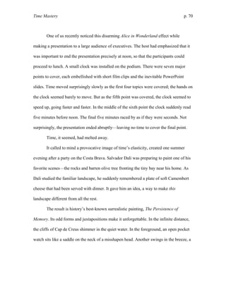 Time Mastery p. 70
One of us recently noticed this disarming Alice in Wonderland effect while
making a presentation to a large audience of executives. The host had emphasized that it
was important to end the presentation precisely at noon, so that the participants could
proceed to lunch. A small clock was installed on the podium. There were seven major
points to cover, each embellished with short film clips and the inevitable PowerPoint
slides. Time moved surprisingly slowly as the first four topics were covered; the hands on
the clock seemed barely to move. But as the fifth point was covered, the clock seemed to
speed up, going faster and faster. In the middle of the sixth point the clock suddenly read
five minutes before noon. The final five minutes raced by as if they were seconds. Not
surprisingly, the presentation ended abruptly—leaving no time to cover the final point.
Time, it seemed, had melted away.
It called to mind a provocative image of time’s elasticity, created one summer
evening after a party on the Costa Brava. Salvador Dali was preparing to paint one of his
favorite scenes—the rocks and barren olive tree fronting the tiny bay near his home. As
Dali studied the familiar landscape, he suddenly remembered a plate of soft Camembert
cheese that had been served with dinner. It gave him an idea, a way to make this
landscape different from all the rest.
The result is history’s best-known surrealistic painting, The Persistence of
Memory. Its odd forms and juxtapositions make it unforgettable. In the infinite distance,
the cliffs of Cap de Creus shimmer in the quiet water. In the foreground, an open pocket
watch sits like a saddle on the neck of a misshapen head. Another swings in the breeze, a
 