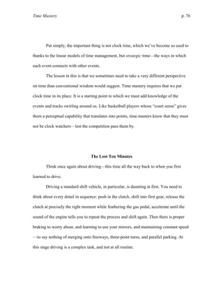 Time Mastery p. 76
Put simply, the important thing is not clock time, which we’ve become so used to
thanks to the linear models of time management, but strategic time—the ways in which
each event connects with other events.
The lesson in this is that we sometimes need to take a very different perspective
on time than conventional wisdom would suggest. Time mastery requires that we put
clock time in its place. It is a starting point to which we must add knowledge of the
events and tracks swirling around us. Like basketball players whose “court sense” gives
them a perceptual capability that translates into points, time masters know that they must
not be clock watchers—lest the competition pass them by.
The Lost Ten Minutes
Think once again about driving—this time all the way back to when you first
learned to drive.
Driving a standard shift vehicle, in particular, is daunting at first. You need to
think about every detail in sequence: push in the clutch, shift into first gear, release the
clutch at precisely the right moment while feathering the gas pedal, accelerate until the
sound of the engine tells you to repeat the process and shift again. Then there is proper
braking to worry about, and learning to use your mirrors, and maintaining constant speed
—to say nothing of merging onto freeways, three-point turns, and parallel parking. At
this stage driving is a complex task, and not at all routine.
 