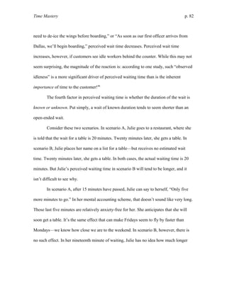 Time Mastery p. 82
need to de-ice the wings before boarding,” or “As soon as our first officer arrives from
Dallas, we’ll begin boarding,” perceived wait time decreases. Perceived wait time
increases, however, if customers see idle workers behind the counter. While this may not
seem surprising, the magnitude of the reaction is: according to one study, such “observed
idleness” is a more significant driver of perceived waiting time than is the inherent
importance of time to the customer!46
The fourth factor in perceived waiting time is whether the duration of the wait is
known or unknown. Put simply, a wait of known duration tends to seem shorter than an
open-ended wait.
Consider these two scenarios. In scenario A, Julie goes to a restaurant, where she
is told that the wait for a table is 20 minutes. Twenty minutes later, she gets a table. In
scenario B, Julie places her name on a list for a table—but receives no estimated wait
time. Twenty minutes later, she gets a table. In both cases, the actual waiting time is 20
minutes. But Julie’s perceived waiting time in scenario B will tend to be longer, and it
isn’t difficult to see why.
In scenario A, after 15 minutes have passed, Julie can say to herself, “Only five
more minutes to go.” In her mental accounting scheme, that doesn’t sound like very long.
Those last five minutes are relatively anxiety-free for her. She anticipates that she will
soon get a table. It’s the same effect that can make Fridays seem to fly by faster than
Mondays—we know how close we are to the weekend. In scenario B, however, there is
no such effect. In her nineteenth minute of waiting, Julie has no idea how much longer
 
