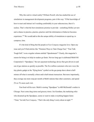 Time Mastery p. 88
Why this rush to virtual reality? William Powell, who has studied the use of
simulations in management development programs, puts it this way: “If the knowledge of
how to react and interact isn’t residing comfortably in your subconscious, then it’s
useless. That’s what the best simulations promise to provide—something lifelike yet new
and a chance to practice, practice, practice until the information or behavior becomes
experience.”49
We would add to this the unique ability of simulations to speed up, to
compress, time.
It’s the kind of thing that the people at Fast Company magazine love. Open any
issue and you’ll find articles like “Nineteen Ways to Take Charge Fast,” “Fast Talk:
Tough Sell,” even a regular column entitled “Speedometer!” Clearly, this magazine’s
reason for being is to help its readers go faster. Not too long ago it celebrated Mobil Oil
Corporation’s “Speedpass,” the new payment-technology device that gets drivers in and
out of gas stations as quickly as possible. The five million customers who now wave the
tiny plastic gadget at the “flying horse” symbol on the gas pump shave about a half-
minute off what is normally a three-and-a-half minute transaction. But more importantly,
they average one more stop per month at Mobil stations than other customers, and spend
2% to 3% more each visit.
Fast food will be next. Mobil is testing “Speedpass” in 400 McDonald’s outlets in
Chicago. Next come drug stores and grocery stores. Joe Giordano, the marketing whiz
who dreamed up the Speedpass, seems to want to make everything happen faster.
“Time,” he told Fast Company, “That’s the only thing I worry about at night.”50
 