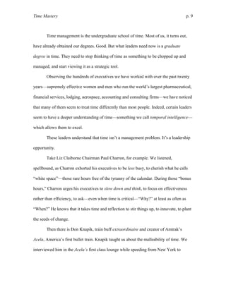 Time Mastery p. 9
Time management is the undergraduate school of time. Most of us, it turns out,
have already obtained our degrees. Good. But what leaders need now is a graduate
degree in time. They need to stop thinking of time as something to be chopped up and
managed, and start viewing it as a strategic tool.
Observing the hundreds of executives we have worked with over the past twenty
years—supremely effective women and men who run the world’s largest pharmaceutical,
financial services, lodging, aerospace, accounting and consulting firms—we have noticed
that many of them seem to treat time differently than most people. Indeed, certain leaders
seem to have a deeper understanding of time—something we call temporal intelligence—
which allows them to excel.
These leaders understand that time isn’t a management problem. It’s a leadership
opportunity.
Take Liz Claiborne Chairman Paul Charron, for example. We listened,
spellbound, as Charron exhorted his executives to be less busy, to cherish what he calls
“white space”—those rare hours free of the tyranny of the calendar. During those “bonus
hours,” Charron urges his executives to slow down and think, to focus on effectiveness
rather than efficiency, to ask—even when time is critical—“Why?” at least as often as
“When?” He knows that it takes time and reflection to stir things up, to innovate, to plant
the seeds of change.
Then there is Don Knapik, train buff extraordinaire and creator of Amtrak’s
Acela, America’s first bullet train. Knapik taught us about the malleability of time. We
interviewed him in the Acela’s first class lounge while speeding from New York to
 