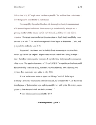 Time Mastery p. 92
believe that “ASLSP” might mean “as slow as possible,” he set himself on a mission to
slow things down considerably in Halberstadt.
Encouraged by the availability of an old-fashioned mechanical organ equipped
with a sustaining mechanism that allows notes to go on indefinitely, Metzger and a
growing number of like-minded recruits were hooked. As he told two very curious
reporters, “One could imagine playing the organ piece so slowly that it would take years
to come to an end.”53
The result is an organ recital that began on September 5, 2001, and
is expected to end in the year 2640.
It apparently came as no surprise that the house was empty on opening night,
since Cage’s score for “Organ2” begins with a musical silence that—using Metzger’s
time—lasted seventeen months. No matter. It provided time for the actual reconstruction
of the organ. The opening three notes of “Organ2/ASLSP,” comprising a chord that could
be heard twenty-four hours a day, were first played in February, 2003, receiving rave
reviews. Two more notes were added in July, 2004.
A local businessman seems to appreciate Metzger’s recital. Referring to
Germany’s economic troubles and corporate scandals, he told a reporter “…all these were
done because of decisions that were made too quickly. My wish is that this project causes
people to slow down and think out decisions more.” 54
A brief intermission is scheduled for 2319.
The Revenge of the Type-B’s
 