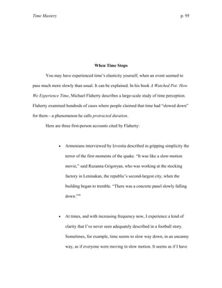 Time Mastery p. 95
When Time Stops
You may have experienced time’s elasticity yourself, when an event seemed to
pass much more slowly than usual. It can be explained. In his book A Watched Pot: How
We Experience Time, Michael Flaherty describes a large-scale study of time perception.
Flaherty examined hundreds of cases where people claimed that time had “slowed down”
for them—a phenomenon he calls protracted duration.
Here are three first-person accounts cited by Flaherty:
• Armenians interviewed by Izvestia described in gripping simplicity the
terror of the first moments of the quake. “It was like a slow-motion
movie,” said Ruzanna Grigoryan, who was working at the stocking
factory in Leninakan, the republic’s second-largest city, when the
building began to tremble. “There was a concrete panel slowly falling
down.”58
• At times, and with increasing frequency now, I experience a kind of
clarity that I’ve never seen adequately described in a football story.
Sometimes, for example, time seems to slow way down, in an uncanny
way, as if everyone were moving in slow motion. It seems as if I have
 