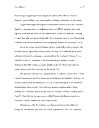 Time Mastery p. 99
the curtain goes up, being on time is important: a behavior by which we measure
character, assess reliability, and gauge another’s efficiency and capacity to plan ahead.
No group better personifies punctuality than the Germans. World class on-timers,
they live in a country where operas begin precisely at 8:12 PM and buses arrive and
depart as scheduled. An invitation for 4:00 PM means exactly that, 4:00 PM. Traveling
by train? You take your seat on the InterCity Express running, say, between Stüttgart and
Frankfurt. The schedule promises a 9:11AM departure, and that is what you get. Always.
Just as the minute hand on the large platform clock clicks to eleven minutes after
the hour, you feel a gentle tug, and you are on your way. Like clockwork. Even on the
autobahn, all temporal contingencies are factored into the punctuality formula. As one
Dusseldorfer told us, “I calculate to the minute how long it will take to reach a
destination, adjust for weather and traffic conditions, the probability of mechanical
trouble, and then add fifteen minutes just for the hell of it.”
But then there’s the very un-German behavior of tardiness, a predilection so much
a part of human nature that it has become the stuff of legend. In Sophocles’ Antigone, for
example, Creon arrives too late to rescue his son and future daughter-in-law from their
death chamber. More recently, General George Meade arrives late at Gettysburg,
enabling the Confederate army to escape across the Potomac. Still more recently, Lewis
Carroll’s Alice falls into the topsy-turvy world of Wonderland chasing a rabbit who
complains “I’m late, I’m late, for a very important date.”
Be tardy and suffer the penalties, goes the conventional wisdom. There are
charges for late mortgage, gas, water and electricity payments. Credit card companies
 
