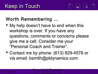 OH-95
Power Link Dynamics –
Keep in TouchKeep in Touch
Worth Remembering …
 My help doesn’t have to end when this
workshop is over. If you have any
questions, comments or concerns please
give me a call. Consider me your
“Personal Coach and Trainer”.
 Contact me by phone: (613) 829-4578 or
via email: bsmith@pldynamics.com
 