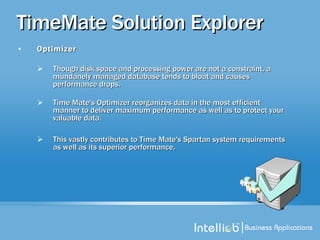 TimeMate Solution Explorer Optimizer Though disk space and processing power are not a constraint, a mundanely managed database tends to bloat and causes performance drops.  Time Mate's Optimizer reorganizes data in the most efficient manner to deliver maximum performance as well as to protect your valuable data. This vastly contributes to Time Mate's Spartan system requirements as well as its superior performance. 