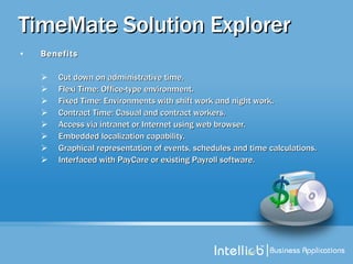 TimeMate Solution Explorer Benefits Cut down on administrative time. Flexi Time: Office-type environment. Fixed Time: Environments with shift work and night work. Contract Time: Casual and contract workers. Access via intranet or Internet using web browser. Embedded localization capability. Graphical representation of events, schedules and time calculations. Interfaced with PayCare or existing Payroll software. 