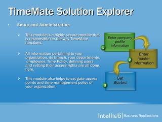 TimeMate Solution Explorer Setup and Administration This module is a highly secure module that is responsible for the way TimeMate functions.  All information pertaining to your organization, its branch, your departments,  employees, Time Policy, defining users and setting their access rights are all done here.  This module also helps to set gate access points and time management policy of your organization. Enter master information Enter company profile information Get Started 