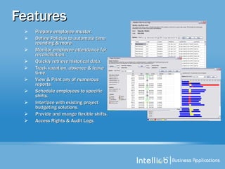 Features Prepare employee muster.  Define Policies to automate time rounding & more. Monitor employee attendance for reconciliation. Quickly retrieve historical data. Track vacation, absence & leave time. View & Print any of numerous reports. Schedule employees to specific shifts. Interface with existing project budgeting solutions. Provide and mange flexible shifts. Access Rights & Audit Logs. 