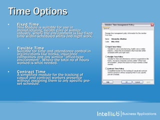 Time Options Fixed Time   This Module is suitable for use in manufacturing, health care or similar industry, where the environment is like fixed time within scheduled shifts and night work.  Flexible Time Suitable for time and attendance control in organizations like banks, insurance companies and any similar "office-type environment", Where the total no of hours worked is what needed.  Contract Time   A simplified module for the tracking of casual and contract workers presence without assigning them to any specific pre-set schedule.  