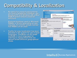 Compatibility & Localization No special or unusual requirements are need in deploying TimeMate. Any Standard PC with Windows OS, LAN or WAN IP based network would be sufficient. Backend database used is, Microsoft MSSQL or Oracle depending on user requests. For smaller setups, license-free MSDE can be used.  Facility for easy localization has been provided in the system for use in local languages. TimeMate can be made available in local languages for catering to organizations that are spread across different geographical areas.  