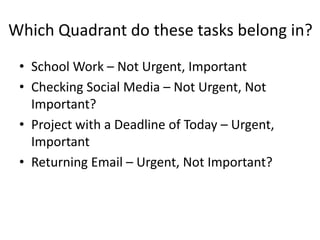 Which Quadrant do these tasks belong in?
• School Work – Not Urgent, Important
• Checking Social Media – Not Urgent, Not
Important?
• Project with a Deadline of Today – Urgent,
Important
• Returning Email – Urgent, Not Important?