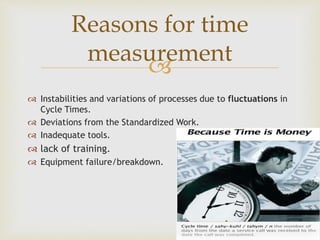 
 Instabilities and variations of processes due to fluctuations in
Cycle Times.
 Deviations from the Standardized Work.
 Inadequate tools.
 lack of training.
 Equipment failure/breakdown.
Reasons for time
measurement
 