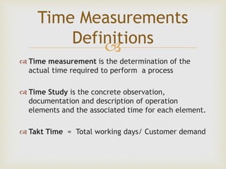 
 Time measurement is the determination of the
actual time required to perform a process
 Time Study is the concrete observation,
documentation and description of operation
elements and the associated time for each element.
 Takt Time = Total working days/ Customer demand
Time Measurements
Definitions
 