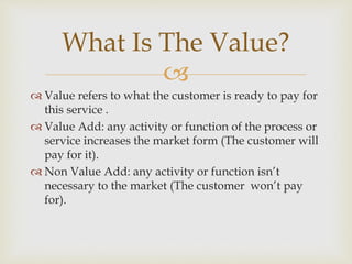 
 Value refers to what the customer is ready to pay for
this service .
 Value Add: any activity or function of the process or
service increases the market form (The customer will
pay for it).
 Non Value Add: any activity or function isn’t
necessary to the market (The customer won’t pay
for).
What Is The Value?
 