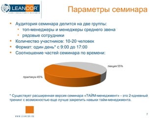 Аудитория семинара делится на две группы:  топ-менеджеры и менеджеры среднего звена рядовые сотрудники Количество участников: 10-20 человек Формат: один день* с 9:00 до 17:00 Соотношение частей семинара по времени: Параметры семинара *  Существует расширенная  версия семинара «ТАЙМ-менеджмент» - это 2-хдневный тренинг с возможностью еще лучше закрепить навыки тайм-менеджмента.  