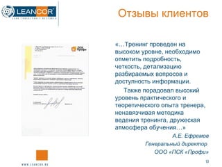 Отзывы клиентов «…Тренинг проведен на высоком уровне, необходимо отметить подробность, четкость, детализацию разбираемых вопросов и доступность информации. Также порадовал высокий уровень практического и теоретического опыта тренера, ненавязчивая методика ведения тренинга, дружеская атмосфера обучения…» А.Е. Ефремов Генеральный директор  ООО «ПСК «Профи» 