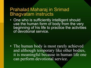 Prahalad   Maharaj in Srimad   Bhagvatam instructs One who is sufficiently intelligent should use the human form of body from the very beginning of his life to practice the activities of devotional service.  The human body is most rarely achieved and although temporary like other bodies, it is meaningful because in human life one can perform devotional service. 