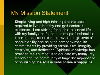 My Mission Statement Simple living and high thinking are the tools required to live a healthy and god centered existence.  I am striving for such a balanced life with my family and friends.  In my professional life, I make a constant effort to provide a high level of accountability and help the company meet its commitments by providing enthusiasm, integrity, creativity, and dedication. Spiritual knowledge has provided me an impetus to educate my family, my friends and the community at large the importance of nourishing the soul in order to live a happy life. 