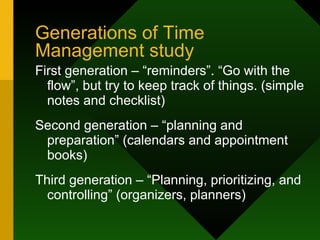 Generations of Time Management study First generation – “reminders”. “Go with the flow”, but try to keep track of things. (simple notes and checklist) Second generation – “planning and preparation” (calendars and appointment books) Third generation – “Planning, prioritizing, and controlling” (organizers, planners) 