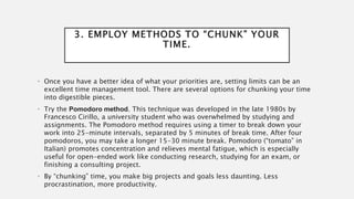 3. EMPLOY METHODS TO “CHUNK” YOUR
TIME.
• Once you have a better idea of what your priorities are, setting limits can be an
excellent time management tool. There are several options for chunking your time
into digestible pieces.
• Try the Pomodoro method. This technique was developed in the late 1980s by
Francesco Cirillo, a university student who was overwhelmed by studying and
assignments. The Pomodoro method requires using a timer to break down your
work into 25-minute intervals, separated by 5 minutes of break time. After four
pomodoros, you may take a longer 15-30 minute break. Pomodoro (“tomato” in
Italian) promotes concentration and relieves mental fatigue, which is especially
useful for open-ended work like conducting research, studying for an exam, or
finishing a consulting project.
• By “chunking” time, you make big projects and goals less daunting. Less
procrastination, more productivity.
 