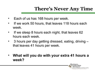 There’s Never Any Time
•    Each of us has 168 hours per week.
•    If we work 50 hours, that leaves 118 hours each
    week.
•    If we sleep 8 hours each night, that leaves 62
    hours each week.
•    3 hours per day getting dressed, eating, driving –
    that leaves 41 hours per week.

• What will you do with your extra 41 hours a
  week?
 