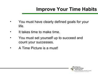 Improve Your Time Habits

•   You must have clearly defined goals for your
    life.
•   It takes time to make time.
•   You must set yourself up to succeed and
    count your successes.
•   A Time Picture is a must!
 