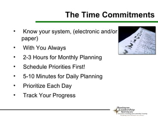 The Time Commitments
•   Know your system, (electronic and/or
    paper)
•   With You Always
•   2-3 Hours for Monthly Planning
•   Schedule Priorities First!
•   5-10 Minutes for Daily Planning
•   Prioritize Each Day
•   Track Your Progress
 
